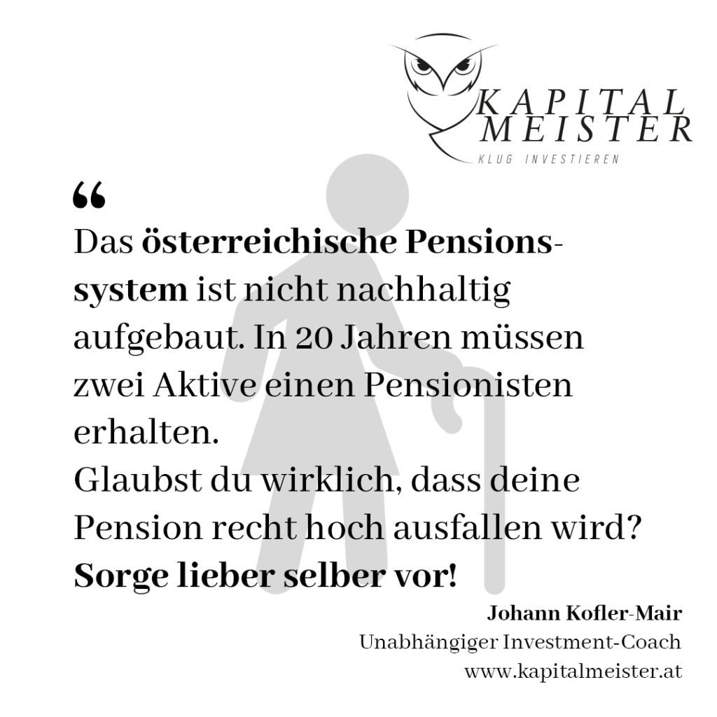Das österreichische Pensionssystem ist nicht nachhaltig aufgebaut. In 20 Jahren müssen zwei Aktive einen Pensionisten erhalten. Glaubst du wirklich, dass deine Pension recht hoch ausfallen wird? Sorge lieber selber vor! Johann Kofler-Mair, Kapitalmeister, Investment-Coach.